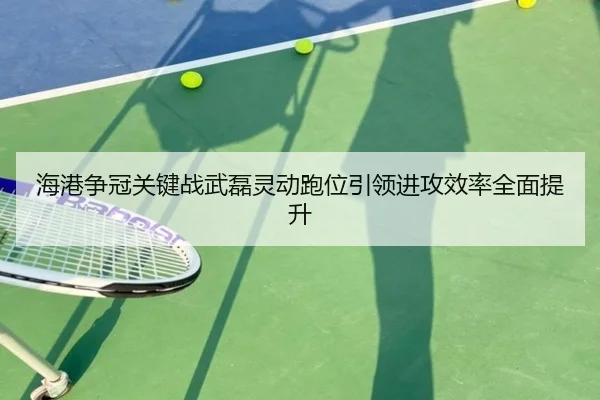 海港争冠关键战武磊灵动跑位引领进攻效率全面提升